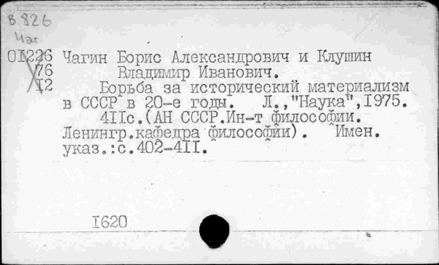 ﻿ъ&ь Чъг.
Чагин Борис Александрович и Клушин Владшлир Иванович.
Борьба за исторический материализм в СССР в 20-е годы. Л. ,"Наука+',1975.
411с.(АН СССР.Ин-т философии. Ленингр.кафедра философии). Имен, указ.:с.402-411.
1620